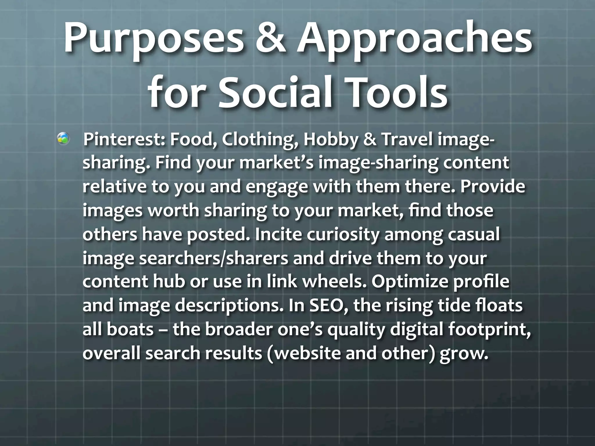 Purposes	
  &	
  Approaches	
  
    for	
  Social	
  Tools	
  
!   Pinterest:	
  Food,	
  Clothing,	
  Hobby	
  &	
  Travel	
  image-­‐
    sharing.	
  Find	
  your	
  market’s	
  image-­‐sharing	
  content	
  
    relative	
  to	
  you	
  and	
  engage	
  with	
  them	
  there.	
  Provide	
  
    images	
  worth	
  sharing	
  to	
  your	
  market,	
  ﬁnd	
  those	
  
    others	
  have	
  posted.	
  Incite	
  curiosity	
  among	
  casual	
  
    image	
  searchers/sharers	
  and	
  drive	
  them	
  to	
  your	
  
    content	
  hub	
  or	
  use	
  in	
  link	
  wheels.	
  Optimize	
  proﬁle	
  
    and	
  image	
  descriptions.	
  In	
  SEO,	
  the	
  rising	
  tide	
  ﬂoats	
  
    all	
  boats	
  –	
  the	
  broader	
  one’s	
  quality	
  digital	
  footprint,	
  
    overall	
  search	
  results	
  (website	
  and	
  other)	
  grow.	
  	
  
 