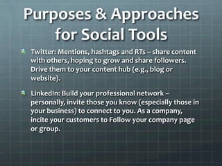 Purposes	
  &	
  Approaches	
  
    for	
  Social	
  Tools	
  
!   Twitter:	
  Mentions,	
  hashtags	
  and	
  RTs	
  –	
  share	
  content	
  
    with	
  others,	
  hoping	
  to	
  grow	
  and	
  share	
  followers.	
  
    Drive	
  them	
  to	
  your	
  content	
  hub	
  (e.g.,	
  blog	
  or	
  
    website).	
  	
  

!   LinkedIn:	
  Build	
  your	
  professional	
  network	
  –	
  
    personally,	
  invite	
  those	
  you	
  know	
  (especially	
  those	
  in	
  
    your	
  business)	
  to	
  connect	
  to	
  you.	
  As	
  a	
  company,	
  
    incite	
  your	
  customers	
  to	
  Follow	
  your	
  company	
  page	
  
    or	
  group.	
  	
  
 