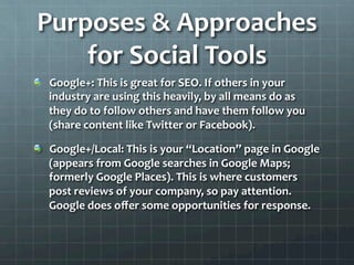 Purposes	
  &	
  Approaches	
  
     for	
  Social	
  Tools	
  
!   Google+:	
  This	
  is	
  great	
  for	
  SEO.	
  If	
  others	
  in	
  your	
  
    industry	
  are	
  using	
  this	
  heavily,	
  by	
  all	
  means	
  do	
  as	
  
    they	
  do	
  to	
  follow	
  others	
  and	
  have	
  them	
  follow	
  you	
  
    (share	
  content	
  like	
  Twitter	
  or	
  Facebook).	
  	
  

!   Google+/Local:	
  This	
  is	
  your	
  “Location”	
  page	
  in	
  Google	
  
    (appears	
  from	
  Google	
  searches	
  in	
  Google	
  Maps;	
  
    formerly	
  Google	
  Places).	
  This	
  is	
  where	
  customers	
  
    post	
  reviews	
  of	
  your	
  company,	
  so	
  pay	
  attention.	
  
    Google	
  does	
  oﬀer	
  some	
  opportunities	
  for	
  response.	
  	
  
 