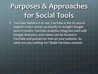 Purposes	
  &	
  Approaches	
  
    for	
  Social	
  Tools	
  
!   YouTube:	
  Believe	
  it	
  or	
  not,	
  YouTube	
  is	
  the	
  #2	
  search	
  
    engine!	
  It	
  also	
  comes	
  up	
  heavily	
  in	
  straight	
  Google	
  
    search	
  results.	
  YouTube	
  analytics	
  integrate	
  well	
  with	
  
    Google	
  Analytics,	
  and	
  videos	
  can	
  be	
  hosted	
  in	
  
    YouTube	
  and	
  posted	
  for	
  free	
  on	
  your	
  website.	
  So	
  
    what	
  are	
  you	
  waiting	
  for?	
  Build	
  YouTube	
  content!	
  	
  
 