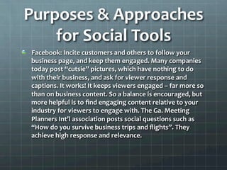 Purposes	
  &	
  Approaches	
  
     for	
  Social	
  Tools	
  
!   Facebook:	
  Incite	
  customers	
  and	
  others	
  to	
  follow	
  your	
  
    business	
  page,	
  and	
  keep	
  them	
  engaged.	
  Many	
  companies	
  
    today	
  post	
  “cutsie”	
  pictures,	
  which	
  have	
  nothing	
  to	
  do	
  
    with	
  their	
  business,	
  and	
  ask	
  for	
  viewer	
  response	
  and	
  
    captions.	
  It	
  works!	
  It	
  keeps	
  viewers	
  engaged	
  –	
  far	
  more	
  so	
  
    than	
  on	
  business	
  content.	
  So	
  a	
  balance	
  is	
  encouraged,	
  but	
  
    more	
  helpful	
  is	
  to	
  ﬁnd	
  engaging	
  content	
  relative	
  to	
  your	
  
    industry	
  for	
  viewers	
  to	
  engage	
  with.	
  The	
  Ga.	
  Meeting	
  
    Planners	
  Int’l	
  association	
  posts	
  social	
  questions	
  such	
  as	
  
    “How	
  do	
  you	
  survive	
  business	
  trips	
  and	
  ﬂights”.	
  They	
  
    achieve	
  high	
  response	
  and	
  relevance.	
  	
  
 