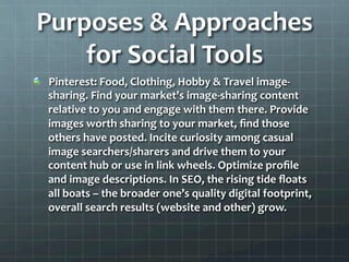 Purposes	
  &	
  Approaches	
  
    for	
  Social	
  Tools	
  
!   Pinterest:	
  Food,	
  Clothing,	
  Hobby	
  &	
  Travel	
  image-­‐
    sharing.	
  Find	
  your	
  market’s	
  image-­‐sharing	
  content	
  
    relative	
  to	
  you	
  and	
  engage	
  with	
  them	
  there.	
  Provide	
  
    images	
  worth	
  sharing	
  to	
  your	
  market,	
  ﬁnd	
  those	
  
    others	
  have	
  posted.	
  Incite	
  curiosity	
  among	
  casual	
  
    image	
  searchers/sharers	
  and	
  drive	
  them	
  to	
  your	
  
    content	
  hub	
  or	
  use	
  in	
  link	
  wheels.	
  Optimize	
  proﬁle	
  
    and	
  image	
  descriptions.	
  In	
  SEO,	
  the	
  rising	
  tide	
  ﬂoats	
  
    all	
  boats	
  –	
  the	
  broader	
  one’s	
  quality	
  digital	
  footprint,	
  
    overall	
  search	
  results	
  (website	
  and	
  other)	
  grow.	
  	
  
 