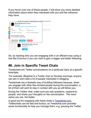 If you hover over one of these people, it will show you more detailed
information about when they interacted with you and the influence
they have.
So, by tracking who you are engaging with in an efficient way using a
tool like Commun.it you can start to gain a bigger and better following.
#6. Join in Specific Tweet Chats
Tweetchats are Twitter conversations on a particular topic at a specific
time/date.
For example, Blogchat is a Twitter chat on Sunday evenings; anyone
can join in and meet a lot of people interested in blogging.
Tweetchats are a fantastic way of building followers because, when
you engage with other like-minded people during the conversation, a
lot of them will want to stay in contact with you so will follow you.
During the Twitter chat, make sure you ask questions, respond to
people, and share your thoughts on the conversation. The more
active you are, the better.
A good tool for engaging with tweet chats is Tweetchat.com.
Twitterchats can be fast and furious, so Tweetchat.com provides
some functionality to help you manage them, e.g. pausing the Twitter
 