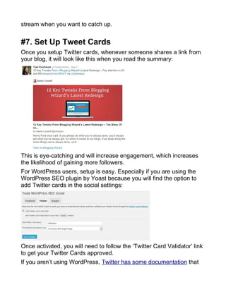 stream when you want to catch up.
#7. Set Up Tweet Cards
Once you setup Twitter cards, whenever someone shares a link from
your blog, it will look like this when you read the summary:
This is eye-catching and will increase engagement, which increases
the likelihood of gaining more followers.
For WordPress users, setup is easy. Especially if you are using the
WordPress SEO plugin by Yoast because you will find the option to
add Twitter cards in the social settings:
Once activated, you will need to follow the ‘Twitter Card Validator’ link
to get your Twitter Cards approved.
If you aren’t using WordPress, Twitter has some documentation that
 