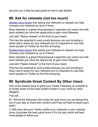 will give you a step-by-step guide on how to get started.
#8. Ask for retweets (not too much)
Studies have shown that asking your followers to retweet can help
increase your retweets by up to 4 times.
More retweets is a great thing because it expands your reach and with
each retweet you have the opportunity to gain more followers.
Just add “Please retweet” at the front of your tweet.
This has the potential to work purely because you are including a
direct call to action for your followers but it’s important to note that
some people on Twitter do find this annoying.
Studies have shown that asking your followers to retweet can help
increase your retweets by up to 4 times.
More retweets is a great thing because it expands your reach and with
each retweet you have the opportunity to gain more followers.
Just add “Please retweet” at the front of your tweet.
This has the potential to work purely because you are including a
direct call to action for your followers but it’s important to note that
some people on Twitter do find this annoying.
#9. Syndicate Great Content By Other Users
One of the easiest ways to grow your Twitter Following on autopilot is
to simply tweet out the best content written in your niche by other
bloggers.
This will...
#1. Will let the influencer who wrote the post know you are taking time
out of your day to share their content (and they will start to tweet yours
back)
2. Will show that your Twitter profile is an 'authority' in your industry
since it provides the best value (even if it's not you) which will lead
more people to follow you.
 