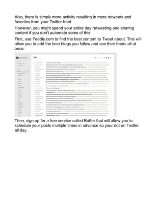 Also, there is simply more activity resulting in more retweets and
favorites from your Twitter feed.
However, you might spend your entire day retweeting and sharing
content if you don't automate some of this.
First, use Feedly.com to find the best content to Tweet about. This will
allow you to add the best blogs you follow and see their feeds all at
once.
Then, sign up for a free service called Buffer that will allow you to
schedule your posts multiple times in advance so your not on Twitter
all day.
 