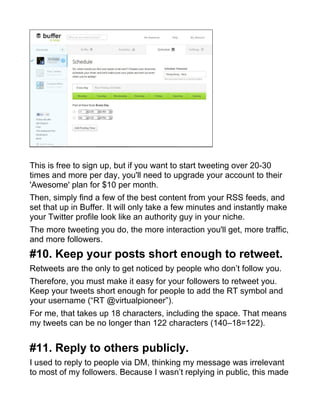 This is free to sign up, but if you want to start tweeting over 20-30
times and more per day, you'll need to upgrade your account to their
'Awesome' plan for $10 per month.
Then, simply find a few of the best content from your RSS feeds, and
set that up in Buffer. It will only take a few minutes and instantly make
your Twitter profile look like an authority guy in your niche.
The more tweeting you do, the more interaction you'll get, more traffic,
and more followers.
#10. Keep your posts short enough to retweet.
Retweets are the only to get noticed by people who don’t follow you.
Therefore, you must make it easy for your followers to retweet you.
Keep your tweets short enough for people to add the RT symbol and
your username (“RT @virtualpioneer”).
For me, that takes up 18 characters, including the space. That means
my tweets can be no longer than 122 characters (140–18=122).
#11. Reply to others publicly.
I used to reply to people via DM, thinking my message was irrelevant
to most of my followers. Because I wasn’t replying in public, this made
 