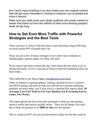 but it won't mean anything if you don't tweet your own original content
that will get users interested in clicking to whatever you've posted and
share it around.
Make sure you really know your target audience and create content or
tweets that stand out from the millions of other ones flooding people's
feeds all day long.
How to Get Even More Traffic with Powerful
Strategies and the Best Tools
There you have it. Some of the best tips to start attracting a huge following
on social media 99% of people don’t do.
These are just a few of many strategies I use to drive tons of people to
landing pages, squeeze pages, my blog, and more.
If you want to get more content like this, learn about the best tools to do so,
and get discounts, reviews, and special bonus on the best marketing tools out
there today…
Then subscribe to my blog at http://virtualpioneer.com/tools
where in addition to getting updates, training, detailed reviews, exclusive
non-PLR training, and more to help you with the best internet marketing
products out there today, you’ll also receive a detailed free report called: 50
Awesome Low-Cost Tools to Get Your Business Up & Growing Fast in
Under Two Weeks.
This report details the best tools (free and paid) to help you start getting
massive traffic and success quickly online. These are all things I use each
day to help me generate over 200K in sales just last quarter.
This is valued at $197, but you can download it today for free this week by
 