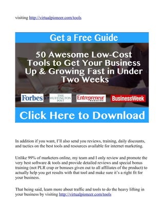 visiting http://virtualpioneer.com/tools
In addition if you want, I’ll also send you reviews, training, daily discounts,
and tactics on the best tools and resources available for internet marketing.
Unlike 99% of marketers online, my team and I only review and promote the
very best software & tools and provide detailed reviews and special bonus
training (not PLR crap or bonuses given out to all affiliates of the product) to
actually help you get results with that tool and make sure it’s a right fit for
your business.
That being said, learn more about traffic and tools to do the heavy lifting in
your business by visiting http://virtualpioneer.com/tools
 