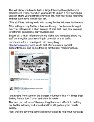 This will show you how to build a large following through the best
practices via Twitter so when your ready to launch a new campaign,
you can share your post/content/video etc. with your social following
and not even have to mail your list.
(This stuff has nothing to do with buying Twitter followers by the way.)
After setting up my Twitter a few months ago, I’ve been able to get
over 15k followers in a short amount of time that I can now leverage
for different campaigns. (@virtualpioneer)
Best of all, a lot of influencers in my niche now tweet and share my
stuff on a regular basis resulting in potential tons of traffic.
Here’s some for a recent post I did on my blog
http://virtualpioneer.com, a site that offers reviews, special
discounts/deals, and bonus training for the best marketing tools.
I got tweets from some of the biggest influencers like NY Times Best
Selling Author Joel Comm and Mark Schaefer.
The best part is I haven’t been putting that much effort into building
my Twitter following as I should and I’ve still gotten great results
quickly.
Also, we'll be covering some additional tactics to help your tweets go
 