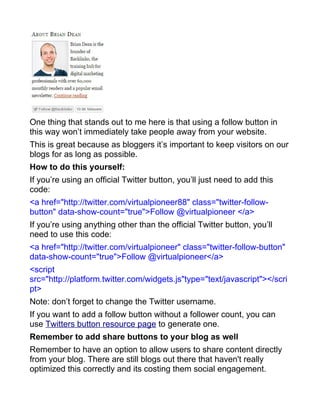 One thing that stands out to me here is that using a follow button in
this way won’t immediately take people away from your website.
This is great because as bloggers it’s important to keep visitors on our
blogs for as long as possible.
How to do this yourself:
If you’re using an official Twitter button, you’ll just need to add this
code:
<a href="http://twitter.com/virtualpioneer88" class="twitter-follow-
button" data-show-count="true">Follow @virtualpioneer </a>
If you’re using anything other than the official Twitter button, you’ll
need to use this code:
<a href="http://twitter.com/virtualpioneer" class="twitter-follow-button"
data-show-count="true">Follow @virtualpioneer</a>
<script
src="http://platform.twitter.com/widgets.js"type="text/javascript"></scri
pt>
Note: don’t forget to change the Twitter username.
If you want to add a follow button without a follower count, you can
use Twitters button resource page to generate one.
Remember to add share buttons to your blog as well
Remember to have an option to allow users to share content directly
from your blog. There are still blogs out there that haven't really
optimized this correctly and its costing them social engagement.
 