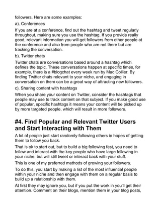 followers. Here are some examples:
a). Conferences
If you are at a conference, find out the hashtag and tweet regularly
throughout, making sure you use the hashtag. If you provide really
good, relevant information you will get followers from other people at
the conference and also from people who are not there but are
tracking the conversation.
b). Twitter chats
Twitter chats are conversations based around a hashtag which
defines the topic. These conversations happen at specific times, for
example, there is a #blogchat every week run by Mac Collier. By
finding Twitter chats relevant to your niche, and engaging in
conversation on them can be a great way of attracting new followers.
c). Sharing content with hashtags
When you share your content on Twitter, consider the hashtags that
people may use to track content on that subject. If you make good use
of popular, specific hashtags it means your content will be picked up
by more targeted people, which will result in more followers.
#4. Find Popular and Relevant Twitter Users
and Start Interacting with Them
A lot of people just start randomly following others in hopes of getting
them to follow you back.
That is ok to start out, but to build a big following fast, you need to
follow and interact with the key people who have large following in
your niche, but will still tweet or interact back with your stuff.
This is one of my preferred methods of growing your followers.
To do this, you start by making a list of the most influential people
within your niche and then engage with them on a regular basis to
build up a relationship with them.
At first they may ignore you, but if you put the work in you’ll get their
attention. Comment on their blogs, mention them in your blog posts,
 