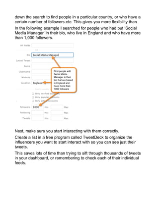 down the search to find people in a particular country, or who have a
certain number of followers etc. This gives you more flexibility than
In the following example I searched for people who had put ‘Social
Media Manager’ in their bio, who live in England and who have more
than 1,000 followers.
Next, make sure you start interacting with them correctly.
Create a list in a free program called TweetDeck to organize the
influencers you want to start interact with so you can see just their
tweets.
This saves lots of time than trying to sift through thousands of tweets
in your dashboard, or remembering to check each of their individual
feeds.
 
