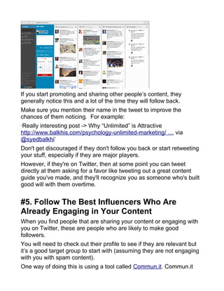 If you start promoting and sharing other people’s content, they
generally notice this and a lot of the time they will follow back.
Make sure you mention their name in the tweet to improve the
chances of them noticing. For example:
‘Really interesting post -> Why “Unlimited” is Attractive
http://www.balkhis.com/psychology-unlimited-marketing/ … via
@syedbalkhi‘
Don't get discouraged if they don't follow you back or start retweeting
your stuff, especially if they are major players.
However, if they're on Twitter, then at some point you can tweet
directly at them asking for a favor like tweeting out a great content
guide you've made, and they'll recognize you as someone who's built
good will with them overtime.
#5. Follow The Best Influencers Who Are
Already Engaging in Your Content
When you find people that are sharing your content or engaging with
you on Twitter, these are people who are likely to make good
followers.
You will need to check out their profile to see if they are relevant but
it’s a good target group to start with (assuming they are not engaging
with you with spam content).
One way of doing this is using a tool called Commun.it. Commun.it
 