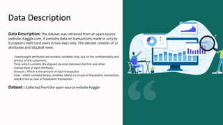 Data Description
Data Description: The dataset was retrieved from an open-source
website, Kaggle.com. It contains data on transactions made in 2013 by
European credit card users in two days only. The dataset consists of 31
attributes and 284,808 rows.
Twenty-eight attributes are numeric variables that, due to the conﬁdentiality and
privacy of the customers.
Time: which contains the elapsed seconds between the ﬁrst and other
transactions of each Attribute.
Amount : Which is the amount of each transaction
Class : which contains binary variables where 1 is a case of fraudulent transaction,
and 0 is not as case of fraudulent transaction.
Dataset : Collected from the open-source website Kaggle
 
