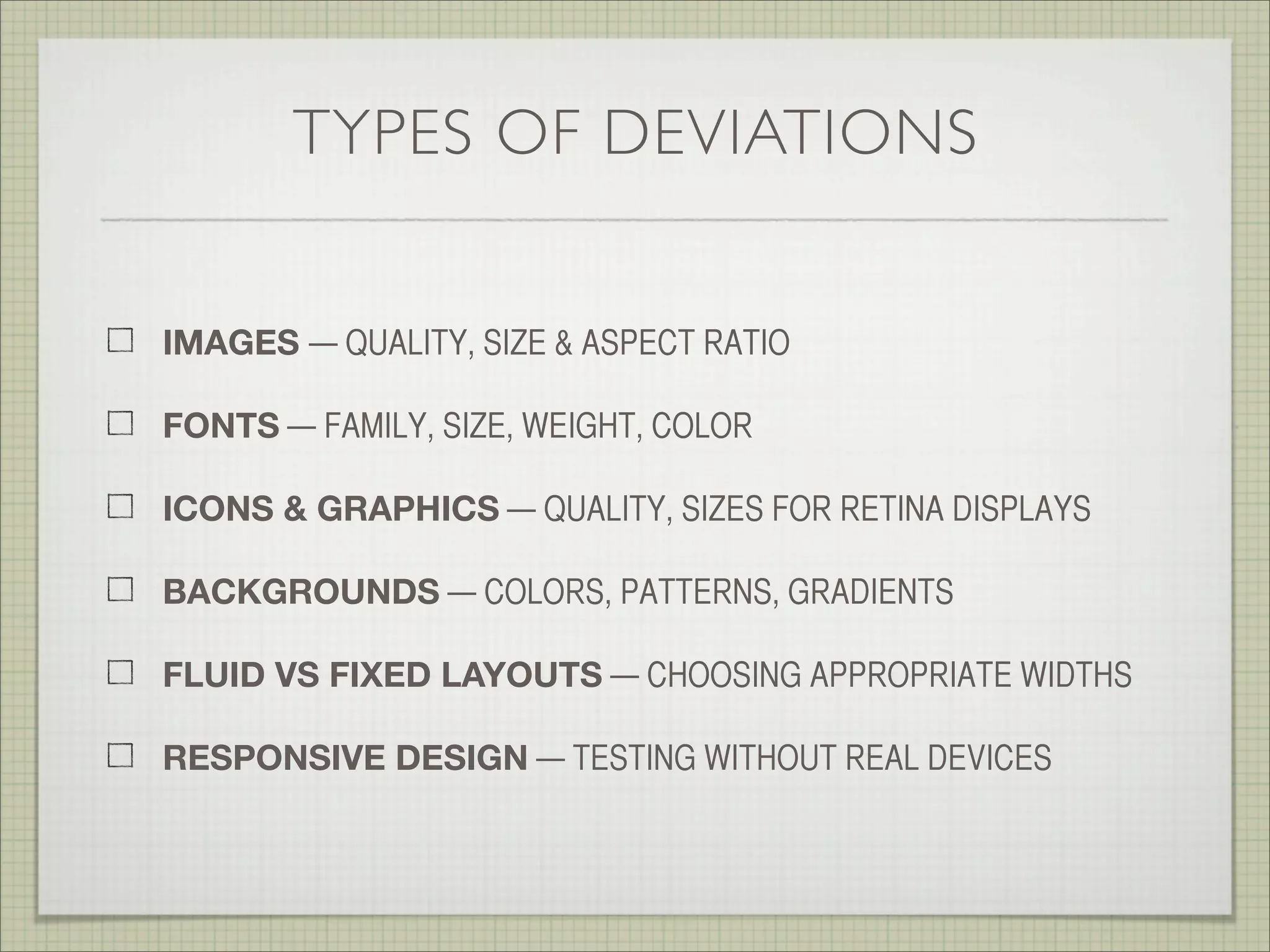 TYPES OF DEVIATIONS
IMAGES — QUALITY, SIZE & ASPECT RATIO
FONTS — FAMILY & SIZE, WEIGHT
BACKGROUNDS — COLORS, PATTERNS & GRADIENTS
FLUID VS FIXED LAYOUTS — CHOOSING APPROPRIATE WIDTHS
RESPONSIVE DESIGN — SNAP POINTS & DIFFERENT SCREEN SIZE
ICONS & GRAPHICS — QUALITY, SIZES FOR RETINA DISPLAYS
 