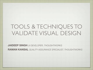 TOOLS & TECHNIQUES TO
VALIDATE VISUAL DESIGN
JAIDEEP SINGH UI DEVELOPER, THOUGHTWORKS
RAMAN KANSAL QUALITY ASSURANCE SPECIALIST, THOUGHTWORKS
 
