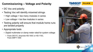 • DC Voc and polarity
• Testing Voc will identify miswired strings
• High voltage = too many modules in series
• Low voltage = too few modules in series
• Testing polarity will ensure that module home runs
are landed properly
• Appropriate tools
• Digital multimeter or clamp meter rated for system voltage
• Fluke 393 FC, Amprobe HD-160C or HD-110C,
Fluke SMFT-1000
Commissioning – Voltage and Polarity
 