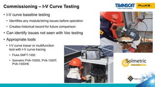 • I-V curve baseline testing
• Identifies any module/string issues before operation
• Creates historical record for future comparison
• Can identify issues not seen with Voc testing
• Appropriate tools
• I-V curve tracer or multifunction
tool with I-V curve tracing
• Fluke SMFT-1000
• Solmetric PVA-1000S, PVA-1500T,
PVA-1500HE
Commissioning – I-V Curve Testing
 