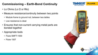 • Lo Ohms (Lo Ω or Rlo)
• Measure resistance/continuity between two points
• Module frame to ground rod, between two tables
• Low resistance is ideal
• Ensures that non-current carrying metal parts are
bonded together
• Appropriate tools
• Fluke SMFT-1000
• Fluke 1507
Commissioning – Earth-Bond Continuity
 
