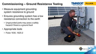 • Measure equipment grounding
system resistance to ground
• Ensures grounding system has a low
resistance connection to the earth
• Ungrounded parts may pose a safety
hazard if there’s a ground fault
• Appropriate tools
• Fluke 1630, 1625-2
Commissioning – Ground Resistance Testing
 