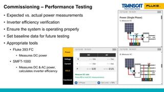 Commissioning – Performance Testing
• Expected vs. actual power measurements
• Inverter efficiency verification
• Ensure the system is operating properly
• Set baseline data for future testing
• Appropriate tools
• Fluke 393 FC
• Measures DC power
• SMFT-1000
• Measures DC & AC power,
calculates inverter efficiency
 