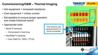 • Hot equipment = increased resistance
• Cool equipment = no/low current
• Set baseline to ensure proper operation
and create historical record
• Appropriate tools
• Aerial TI cameras
• Drone-based or fixed wing
• Handheld TI cameras
• Fluke Ti480 Pro, TiS55+, PTi120
Commissioning/O&M – Thermal Imaging
The circuit is cold
because there’s no
circuit connected.
 