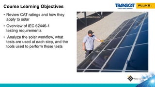 • Review CAT ratings and how they
apply to solar
• Overview of IEC 62446-1
testing requirements
• Analyze the solar workflow, what
tests are used at each step, and the
tools used to perform those tests
Course Learning Objectives
 