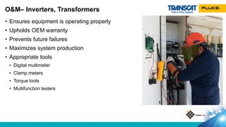 • Ensures equipment is operating properly
• Upholds OEM warranty
• Prevents future failures
• Maximizes system production
• Appropriate tools
• Digital multimeter
• Clamp meters
• Torque tools
• Multifunction testers
O&M– Inverters, Transformers
 