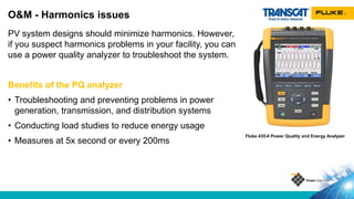 PV system designs should minimize harmonics. However,
if you suspect harmonics problems in your facility, you can
use a power quality analyzer to troubleshoot the system.
Benefits of the PQ analyzer
• Troubleshooting and preventing problems in power
generation, transmission, and distribution systems
• Conducting load studies to reduce energy usage
• Measures at 5x second or every 200ms
O&M - Harmonics issues
Fluke 435-II Power Quality and Energy Analyzer
 