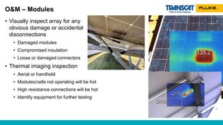 O&M – Modules
• Visually inspect array for any
obvious damage or accidental
disconnections
• Damaged modules
• Compromised insulation
• Loose or damaged connectors
• Thermal imaging inspection
• Aerial or handheld
• Modules/cells not operating will be hot
• High resistance connections will be hot
• Identify equipment for further testing
 
