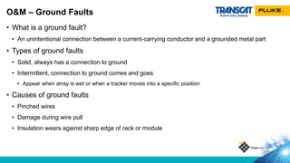 • What is a ground fault?
• An unintentional connection between a current-carrying conductor and a grounded metal part
• Types of ground faults
• Solid, always has a connection to ground
• Intermittent, connection to ground comes and goes
• Appear when array is wet or when a tracker moves into a specific position
• Causes of ground faults
• Pinched wires
• Damage during wire pull
• Insulation wears against sharp edge of rack or module
O&M – Ground Faults
 