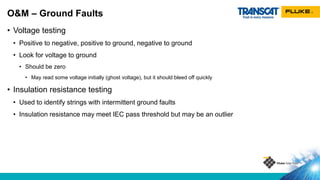 • Voltage testing
• Positive to negative, positive to ground, negative to ground
• Look for voltage to ground
• Should be zero
• May read some voltage initially (ghost voltage), but it should bleed off quickly
• Insulation resistance testing
• Used to identify strings with intermittent ground faults
• Insulation resistance may meet IEC pass threshold but may be an outlier
O&M – Ground Faults
 