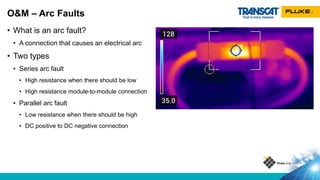 • What is an arc fault?
• A connection that causes an electrical arc
• Two types
• Series arc fault
• High resistance when there should be low
• High resistance module-to-module connection
• Parallel arc fault
• Low resistance when there should be high
• DC positive to DC negative connection
O&M – Arc Faults
 