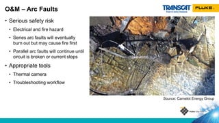 • Serious safety risk
• Electrical and fire hazard
• Series arc faults will eventually
burn out but may cause fire first
• Parallel arc faults will continue until
circuit is broken or current stops
• Appropriate tools
• Thermal camera
• Troubleshooting workflow
O&M – Arc Faults
Source: Camelot Energy Group
 