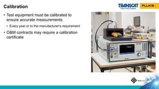 • Test equipment must be calibrated to
ensure accurate measurements
• Every year or to the manufacturer’s requirement
• O&M contracts may require a calibration
certificate
Calibration
 