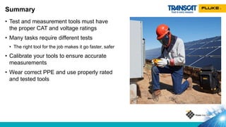 • Test and measurement tools must have
the proper CAT and voltage ratings
• Many tasks require different tests
• The right tool for the job makes it go faster, safer
• Calibrate your tools to ensure accurate
measurements
• Wear correct PPE and use properly rated
and tested tools
Summary
 