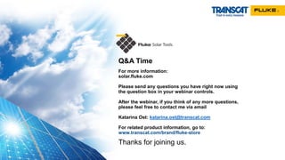 Q&A Time
For more information:
solar.fluke.com
Please send any questions you have right now using
the question box in your webinar controls.
After the webinar, if you think of any more questions,
please feel free to contact me via email
Katarina Ost: katarina.ost@transcat.com
For related product information, go to:
www.transcat.com/brand/fluke-store
Thanks for joining us.
 