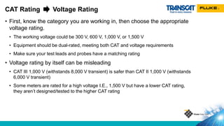 • First, know the category you are working in, then choose the appropriate
voltage rating.
• The working voltage could be 300 V, 600 V, 1,000 V, or 1,500 V
• Equipment should be dual-rated, meeting both CAT and voltage requirements
• Make sure your test leads and probes have a matching rating
• Voltage rating by itself can be misleading
• CAT III 1,000 V (withstands 8,000 V transient) is safer than CAT II 1,000 V (withstands
6,000 V transient)
• Some meters are rated for a high voltage I.E., 1,500 V but have a lower CAT rating,
they aren’t designed/tested to the higher CAT rating
CAT Rating Voltage Rating
 