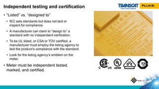 • “Listed” vs. “designed to”
• IEC sets standards but does not test or
inspect for compliance.
• A manufacturer can claim to “design to” a
standard with no independent verification.
• To be UL listed, or CSA or TÜV certified, a
manufacturer must employ the listing agency to
test the product’s compliance with the standard.
• Look for the listing agency’s emblem on the
meter.
• Meter must be independent tested,
marked, and certified.
Independent testing and certification
 