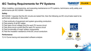 When installing, commissioning, and executing maintenance on PV systems, technicians verify safety and
performance per IEC 62446-1 standards
Safety
IEC 62446-1 requires that the AC circuits are tested first, then the following six DC circuit tests need to be
performed, preferably in this order:
1) Test continuity of equipment and system grounding conductors
2) Test polarity of all DC cables
3) Test open-circuit voltage [Voc] for each PV source circuit
4) Test short-circuit current [Isc] for each PV source circuit
5) Test functionality of major system components
6) Test the insulation resistance of the DC circuit conductors
Performance
7) I-V Curve tracing and associated software analysis
IEC Testing Requirements for PV Systems
Utilities & 3rd
Party Service
Techs
PV Installers &
Maintenance Techs
 