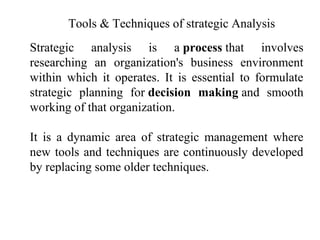 Tools & Techniques of strategic Analysis
Strategic analysis is a process that involves
researching an organization's business environment
within which it operates. It is essential to formulate
strategic planning for decision making and smooth
working of that organization.
It is a dynamic area of strategic management where
new tools and techniques are continuously developed
by replacing some older techniques.
 
