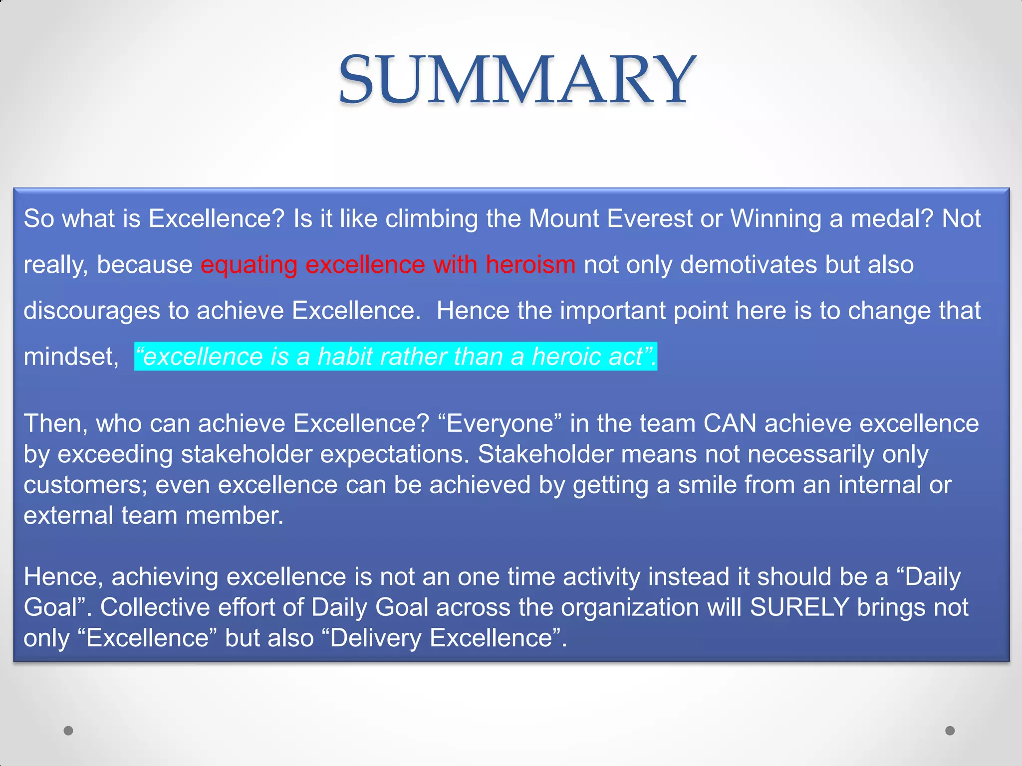 SUMMARY
So what is Excellence? Is it like climbing the Mount Everest or Winning a medal? Not
really, because equating excellence with heroism not only demotivates but also
discourages to achieve Excellence. Hence the important point here is to change that
mindset, “excellence is a habit rather than a heroic act”.

Then, who can achieve Excellence? “Everyone” in the team CAN achieve excellence
by exceeding stakeholder expectations. Stakeholder means not necessarily only
customers; even excellence can be achieved by getting a smile from an internal or
external team member.

Hence, achieving excellence is not an one time activity instead it should be a “Daily
Goal”. Collective effort of Daily Goal across the organization will SURELY brings not
only “Excellence” but also “Delivery Excellence”.
 