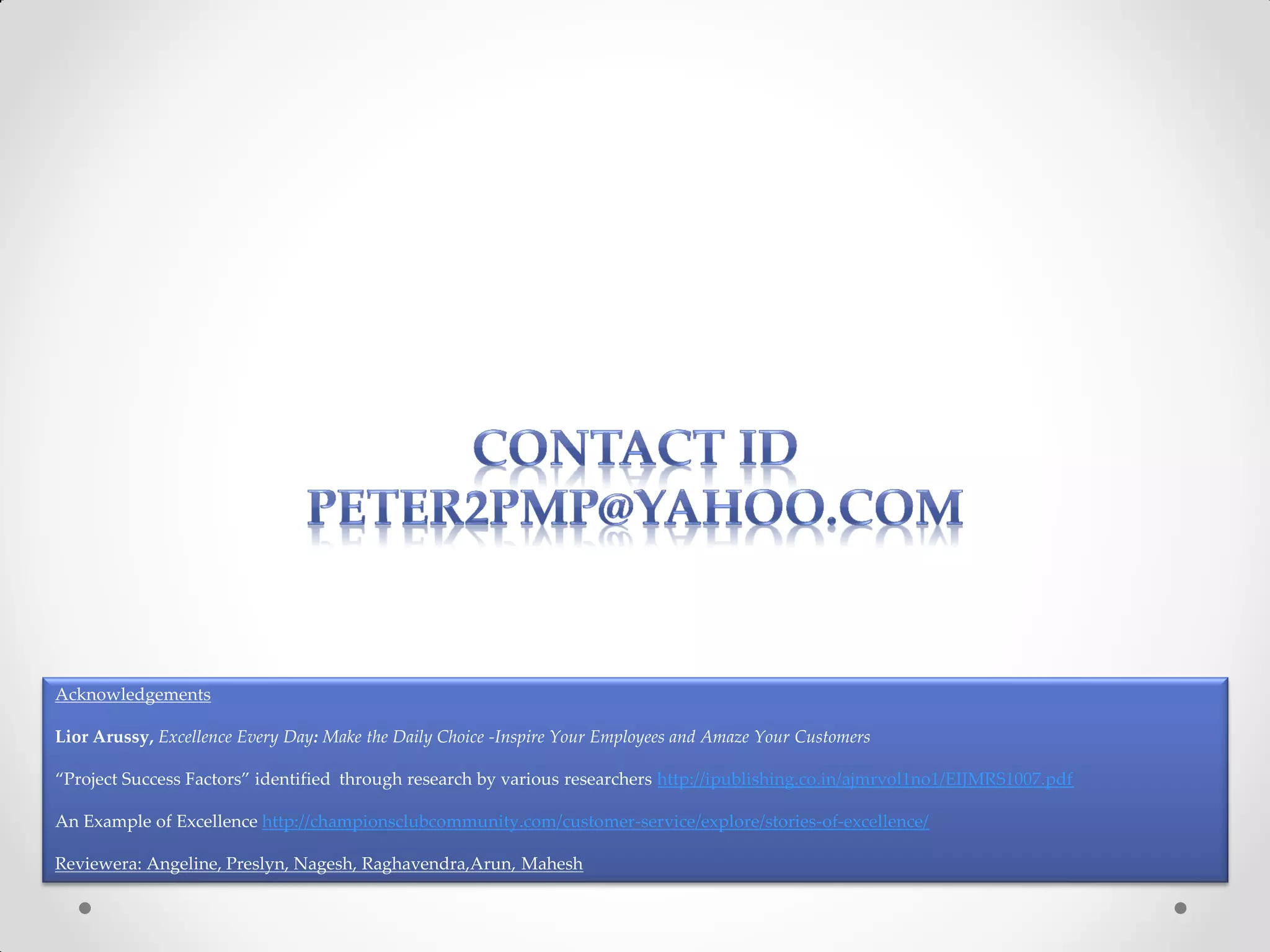 Acknowledgements

Lior Arussy, Excellence Every Day: Make the Daily Choice -Inspire Your Employees and Amaze Your Customers

“Project Success Factors” identified through research by various researchers http://ipublishing.co.in/ajmrvol1no1/EIJMRS1007.pdf

An Example of Excellence http://championsclubcommunity.com/customer-service/explore/stories-of-excellence/

Reviewera: Angeline, Preslyn, Nagesh, Raghavendra,Arun, Mahesh
 