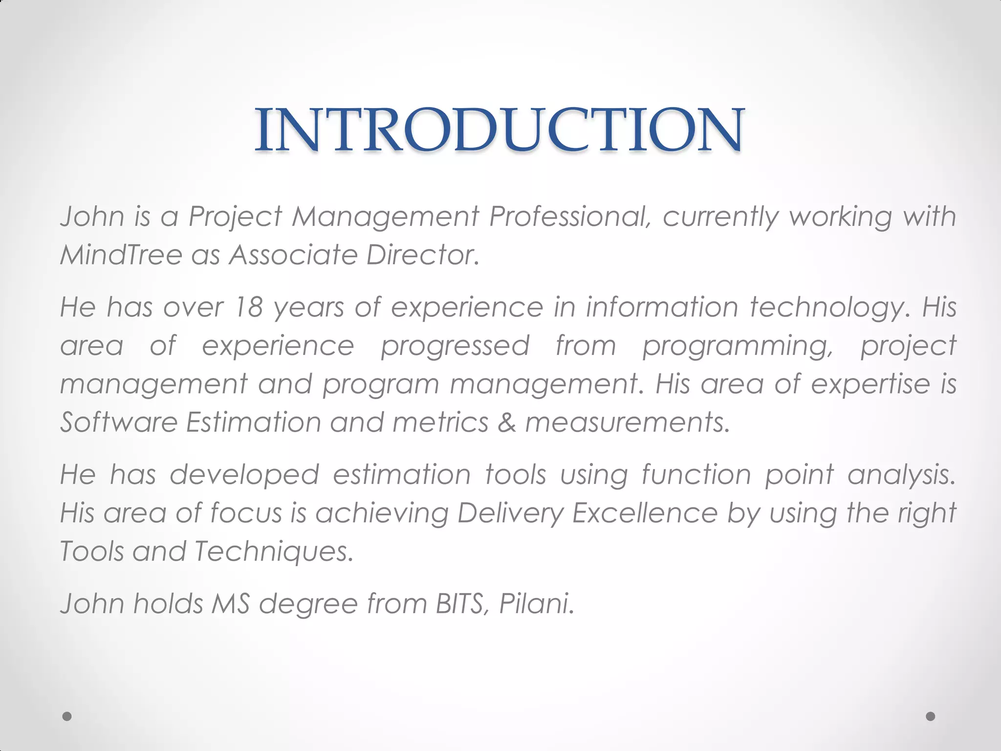 INTRODUCTION
John is a Project Management Professional, currently working with
MindTree as Associate Director.
He has over 18 years of experience in information technology. His
area of experience progressed from programming, project
management and program management. His area of expertise is
Software Estimation and metrics & measurements.
He has developed estimation tools using function point analysis.
His area of focus is achieving Delivery Excellence by using the right
Tools and Techniques.
John holds MS degree from BITS, Pilani.
 