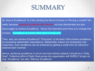 SUMMARY
So what is Excellence? Is it like climbing the Mount Everest or Winning a medal? Not
really, because equating excellence with heroism not only demotivates but also
discourages to achieve Excellence. Hence the important point here is to change that
mindset, “excellence is a habit rather than a heroic act”.

Then, who can achieve Excellence? “Everyone” in the team CAN achieve excellence
by exceeding stakeholder expectations. Stakeholder means not necessarily only
customers; even excellence can be achieved by getting a smile from an internal or
external team member.

Hence, achieving excellence is not an one time activity instead it should be a “Daily
Goal”. Collective effort of Daily Goal across the organization will SURELY brings not
only “Excellence” but also “Delivery Excellence”.
 