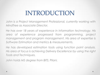 INTRODUCTION
John is a Project Management Professional, currently working with
MindTree as Associate Director.
He has over 18 years of experience in information technology. His
area of experience progressed from programming, project
management and program management. His area of expertise is
Software Estimation and metrics & measurements.
He has developed estimation tools using function point analysis.
His area of focus is achieving Delivery Excellence by using the right
Tools and Techniques.
John holds MS degree from BITS, Pilani.
 