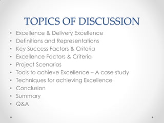 TOPICS OF DISCUSSION
•   Excellence & Delivery Excellence
•   Definitions and Representations
•   Key Success Factors & Criteria
•   Excellence Factors & Criteria
•   Project Scenarios
•   Tools to achieve Excellence – A case study
•   Techniques for achieving Excellence
•   Conclusion
•   Summary
•   Q&A
 