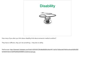 Disability
How many of you when you think about disability think about someone’s medical condition?
They have an afﬂiction, they can’t do something — they lack an ability.
Stethoscope: http://cbsnews1.cbsistatic.com/hub/i/r/2014/01/24/d6bd0d38-cb4a-4411-bd1d-7a5dcc4e319d/thumbnail/620x350/
fa75501812b1d1d699dd40da9648001a/stethoscope.jpg
 