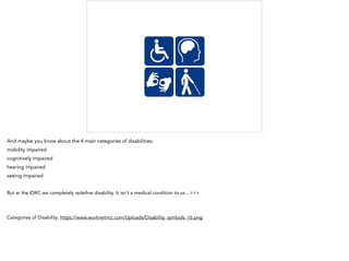 And maybe you know about the 4 main categories of disabilities:
mobility impaired
cognitively impaired
hearing impaired
seeing impaired
But at the IDRC we completely redeﬁne disability. It isn’t a medical condition to us…>>>
Categories of Disability: https://www.worknetncc.com/Uploads/Disability_symbols_16.png
 